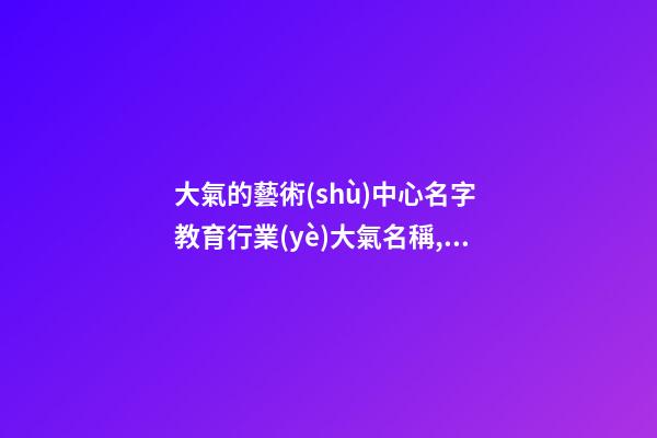 大氣的藝術(shù)中心名字 教育行業(yè)大氣名稱,起名之家-第1張-店鋪起名-玄機派